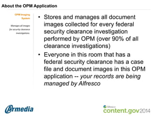 About the OPM Application
OPM Imaging
System
Manages all images

for security clearance
investigations.

• Stores and manages all document
images collected for every federal
security clearance investigation
performed by OPM (over 90% of all
clearance investigations)
• Everyone in this room that has a
federal security clearance has a case
file and document images in this OPM
application -- your records are being
managed by Alfresco

 