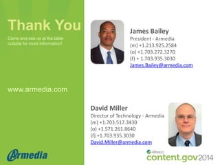 Thank You

James Bailey
President - Armedia
(m) +1.213.925.2584
(o) +1.703.272.3270
(f) + 1.703.935.3030
James.Bailey@armedia.com

Come and see us at the table
outside for more information!

www.armedia.com
David Miller
Director of Technology - Armedia
(m) +1.703.517.3430
(o) +1.571.261.8640
(f) +1.703.935.3030
David.Miller@armedia.com

 
