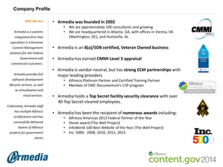 Company Profile
Who We Are
Armedia is a systems
integration firm that

• Armedia was founded in 2002
• We are approximately 100 consultants and growing
• We are headquartered in Atlanta, GA, with offices in Vienna, VA
(Washington, DC), and Huntsville, AL

specializes in Enterprise
Content Management

• Armedia is an 8(a)/SDB certified, Veteran Owned business

solutions for the Federal
Government and

• Armedia has earned CMMI Level 3 appraisal

commercial customers.
Armedia provides full
software development
lifecycle services, as well

• Armedia is vendor neutral, but has strong ECM partnerships with
major leading providers
• Alfresco Platinum Partner and Certified Training Partner
• Member of EMC Documentum’s C3P program

as virtualization and
cloud services.

• Armedia holds a Top Secret facility security clearance with over
40 Top Secret-cleared employees.

Collectively, Armedia staff
has multiple Alfresco
certifications and has
successfully delivered
dozens of Alfresco
projects for government
clients

• Armedia has been the recipient of numerous awards including:
•
•
•
•

Alfresco Americas 2013 Federal Partner of the Year
Stevie award (The Well Project)
InfoWorld 100 Best Website of the Year (The Well Project)
Inc. 5000- 2008, 2010, 2011, 2013

 