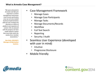 What is Armedia Case Management?
“We were attracted to
Armedia’s full lifecycle
expertise in content
management and proven
track record, particularly
since we not only needed
technical implementation
skills but also strategy and
direction on choice of
platform and migration of
content. We are pleased
with the progress we have
made toward a system
that more fully meets the
needs of our member
associations.”
Dan Hicks, NOLHGA’s
Manager of Information
Systems.

• Case Management Framework
•
•
•
•
•
•
•
•

Manage Cases
Manage Case Participants
Manage Tasks
Manage Documents/Records
Workflow
Full Text Search
Reporting
Security / Audit

• Seamless User Experience (developed
with user in mind)
• Intuitive
• Progressive Disclosure

• Mobile friendly

 
