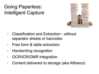 Going Paperless:
Intelligent Capture



 •    Classification and Extraction - without
      separator sheets or barcodes
 •    Free form & table extraction
 •    Handwriting recognition
 •    OCR/ICR/OMR integration
 •    Content delivered to storage (aka Alfresco)
 