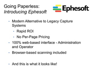 Going Paperless:
Introducing Ephesoft
  •  Modern Alternative to Legacy Capture
    Systems
     •  Rapid ROI
     •  No Per-Page Pricing
  •  100% web-based interface - Administration
    and Operator
  •  Browser-based scanning included


  •  And this is what it looks like!
 