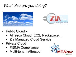What else are you doing?




•  Public Cloud -
   •  Alfresco Cloud, EC2, Rackspace...
   •  Zia Managed Cloud Service
•  Private Cloud
   •  FISMA Compliance
   •  Multi-tenant Alfresco
 