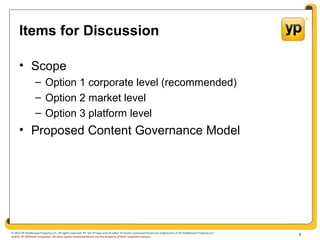 © 2012 YP Intellectual Property LLC. All rights reserved. YP, the YP logo and all other YP marks contained herein are trademarks of YP Intellectual Property LLC
and/or YP affiliated companies. All other marks contained herein are the property of their respective owners.
Items for Discussion
• Scope
– Option 1 corporate level (recommended)
– Option 2 market level
– Option 3 platform level
• Proposed Content Governance Model
3
 
