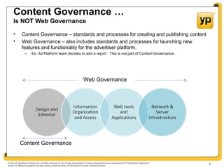 © 2012 YP Intellectual Property LLC. All rights reserved. YP, the YP logo and all other YP marks contained herein are trademarks of YP Intellectual Property LLC
and/or YP affiliated companies. All other marks contained herein are the property of their respective owners.
Content Governance …
is NOT Web Governance
• Content Governance – standards and processes for creating and publishing content
• Web Governance – also includes standards and processes for launching new
features and functionality for the advertiser platform.
– Ex: Ad Platform team decides to add a report. This is not part of Content Governance .
7
Web Governance
Content Governance
 