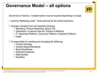 © 2012 YP Intellectual Property LLC. All rights reserved. YP, the YP logo and all other YP marks contained herein are trademarks of YP Intellectual Property LLC
and/or YP affiliated companies. All other marks contained herein are the property of their respective owners.
Governance Model – all options
8
Governance Team(s) - multiple teams may be required depending on scope
• Lead by “Marketing Lead” - final authority for all content decisions
• Includes members from all impacted functions
• Marketing: Product Marketing, Brand, PR
• Operations: Customer Service, Product Fulfillment
• IT: Advertiser Platform, Consumer Platform, Publisher Platform
• Legal
• Is responsible for creating and managing the following:
• Content Strategy
• Content Specs/Standards
• Brand Guidelines
• Editorial Guidelines
• Style Guides
• Workflow
 