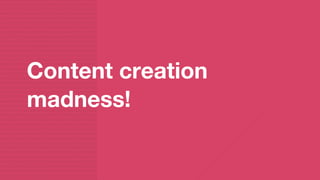 Content creation
madness!
 