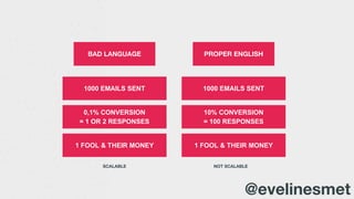 BAD LANGUAGE
1000 EMAILS SENT 1000 EMAILS SENT
10% CONVERSION
= 100 RESPONSES
0,1% CONVERSION
= 1 OR 2 RESPONSES
1 FOOL & THEIR MONEY1 FOOL & THEIR MONEY
PROPER ENGLISH
SCALABLE NOT SCALABLE
@evelinesmet
 