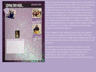 Next I started to add my sub-images which would later be
used to frame the information with the most importance.
I decided to do this as I think framing the main focus
makes it stand out much more. Making it obvious to the
reader that this feature is of significance, as everything
also is surrounding it but not in the middle along side it. I
choose the most appealing and professional images from
my original photoshoot with my models, as I think the
most appealing/attractive images would intrigue and grab
the attention of my target audience by noticing these
image and wanting to read on.
Then I began to start adding my sell lines and captions
below my sub images to provide the reader with extra
information on the topic image above, suggesting this will
persuade people to read on knowing more on what it will
be about.
In addition to this I then started to number my main
article pages, so that they would be quick and easy to
locate within the mazagine. The beginning of this
organisation step made my content page look
professional and easier to understand when looking at it.
 