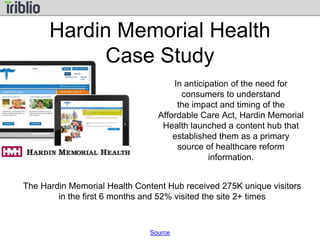 Hardin Memorial Health 
Case Study 
In anticipation of the need for 
consumers to understand 
the impact and timing of the 
Affordable Care Act, Hardin Memorial 
Health launched a content hub that 
established them as a primary 
source of healthcare reform 
information. 
The Hardin Memorial Health Content Hub received 275K unique visitors 
in the first 6 months and 52% visited the site 2+ times 
Source 
 