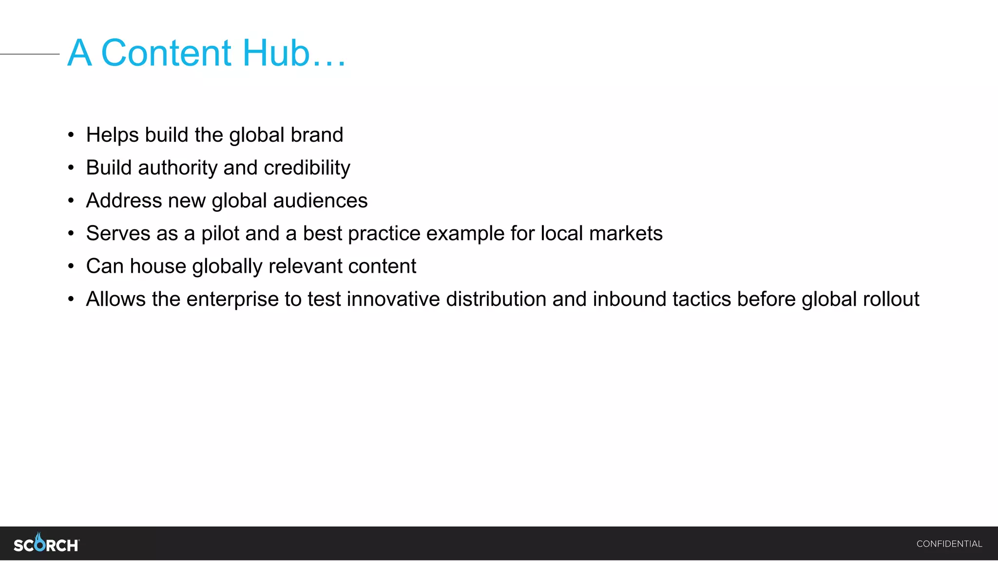 A Content Hub…
• Helps build the global brand
• Build authority and credibility
• Address new global audiences
• Serves as a pilot and a best practice example for local markets
• Can house globally relevant content
• Allows the enterprise to test innovative distribution and inbound tactics before global rollout
 