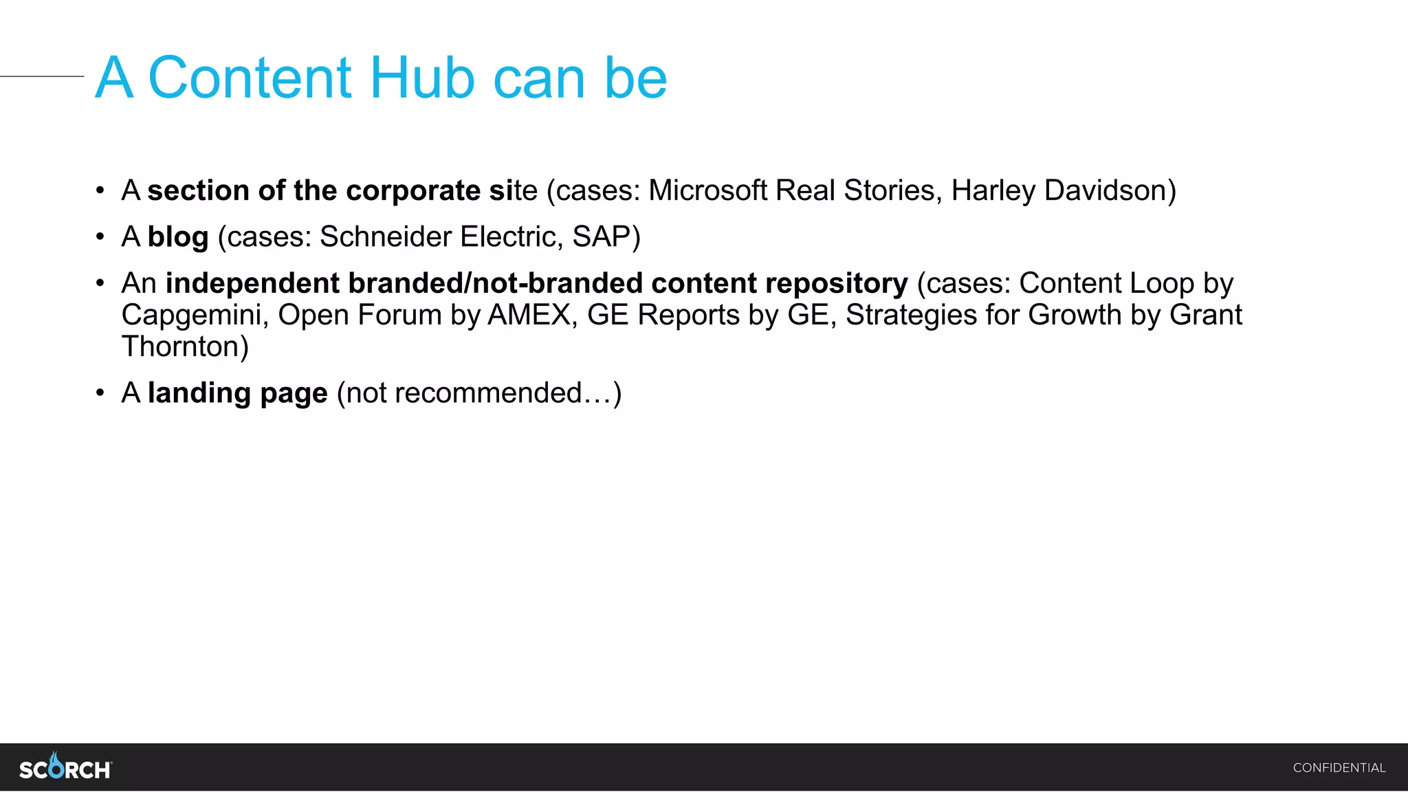 A Content Hub can be
• A section of the corporate site (cases: Microsoft Real Stories, Harley Davidson)
• A blog (cases: Schneider Electric, SAP)
• An independent branded/not-branded content repository (cases: Content Loop by
Capgemini, Open Forum by AMEX, GE Reports by GE, Strategies for Growth by Grant
Thornton)
• A landing page (not recommended…)
 