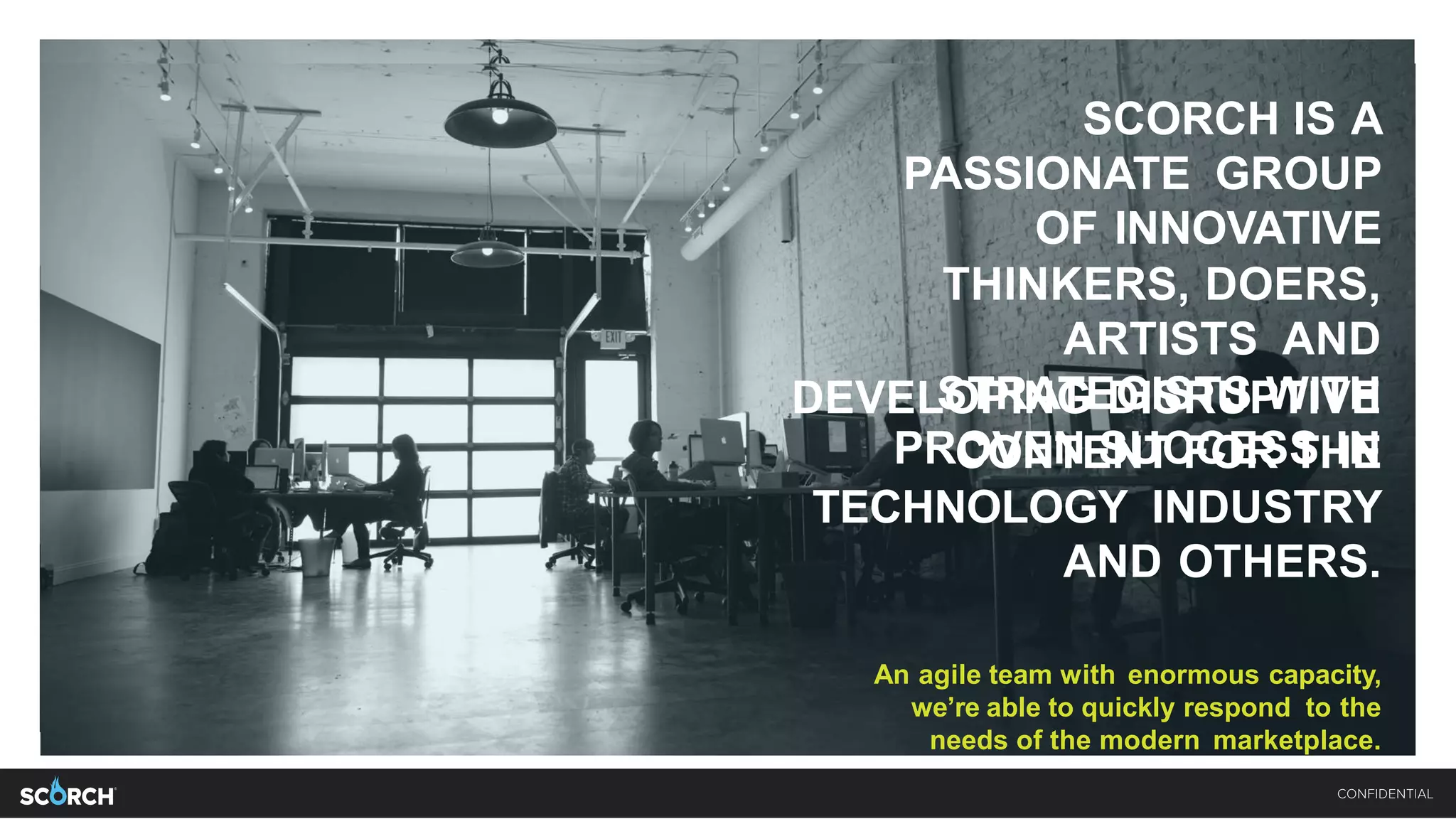 SCORCH IS A
PASSIONATE GROUP
OF INNOVATIVE
THINKERS, DOERS,
ARTISTS AND
STRATEGISTS WITH
PROVEN SUCCESS IN
DEVELOPING DISRUPTIVE CONTENT
FOR THE TECHNOLOGY INDUSTRY
AND OTHERS.
An agile team with enormous capacity,
we’re able to quickly respond to the needs
of the modern marketplace.
SCORCH IS A
PASSIONATE GROUP
OF INNOVATIVE
THINKERS, DOERS,
ARTISTS AND
STRATEGISTS WITH
PROVEN SUCCESS IN
DEVELOPING DISRUPTIVE
CONTENT FOR THE
TECHNOLOGY INDUSTRY
AND OTHERS.
An agile team with enormous capacity,
we’re able to quickly respond to the
needs of the modern marketplace.
 