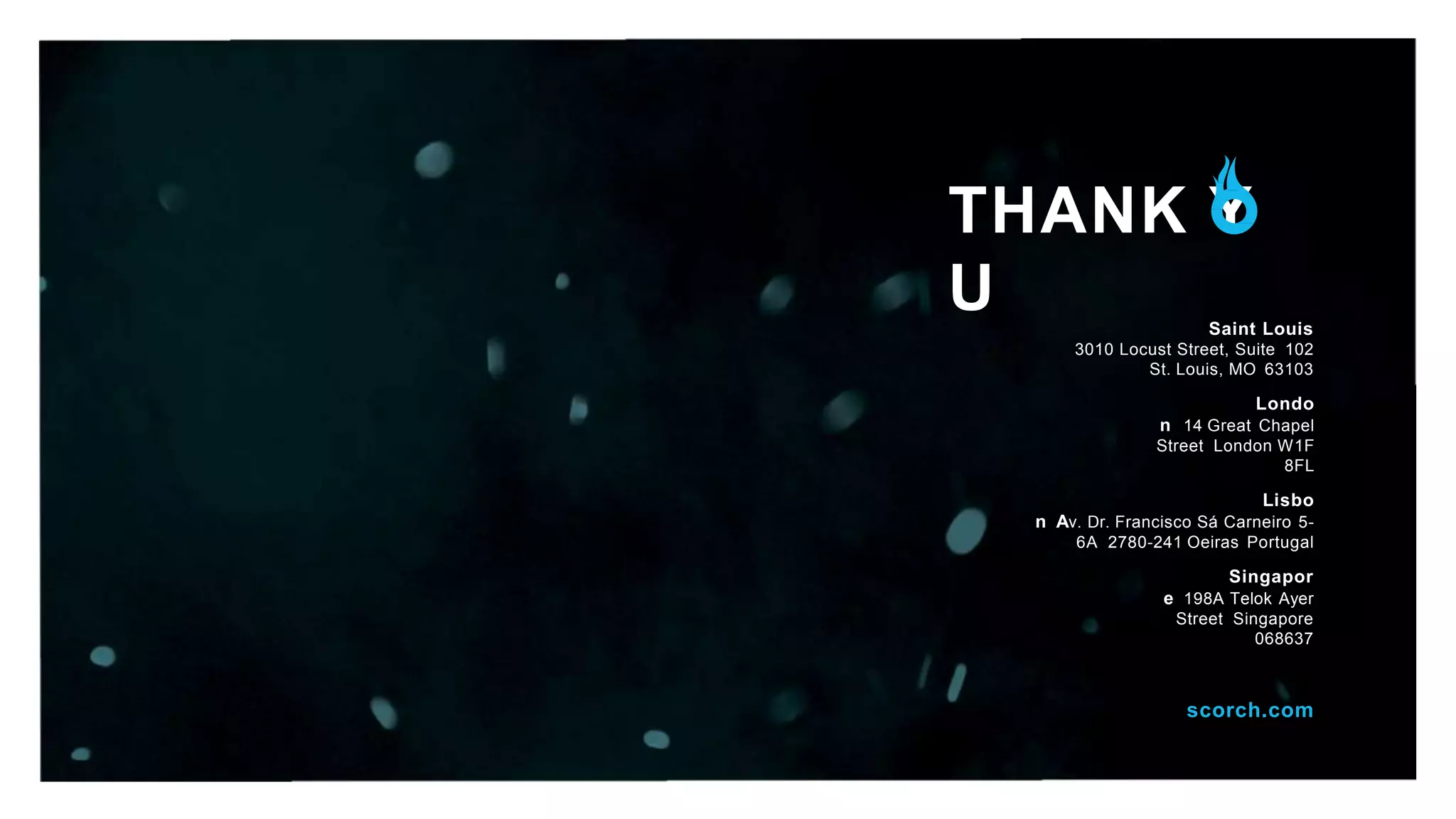 THANK Y
U Saint Louis
3010 Locust Street, Suite 102
St. Louis, MO 63103
Londo
n 14 Great Chapel
Street London W1F
8FL
Lisbo
n Av. Dr. Francisco Sá Carneiro 5-
6A 2780-241 Oeiras Portugal
Singapor
e 198A Telok Ayer
Street Singapore
068637
scorch.com
 