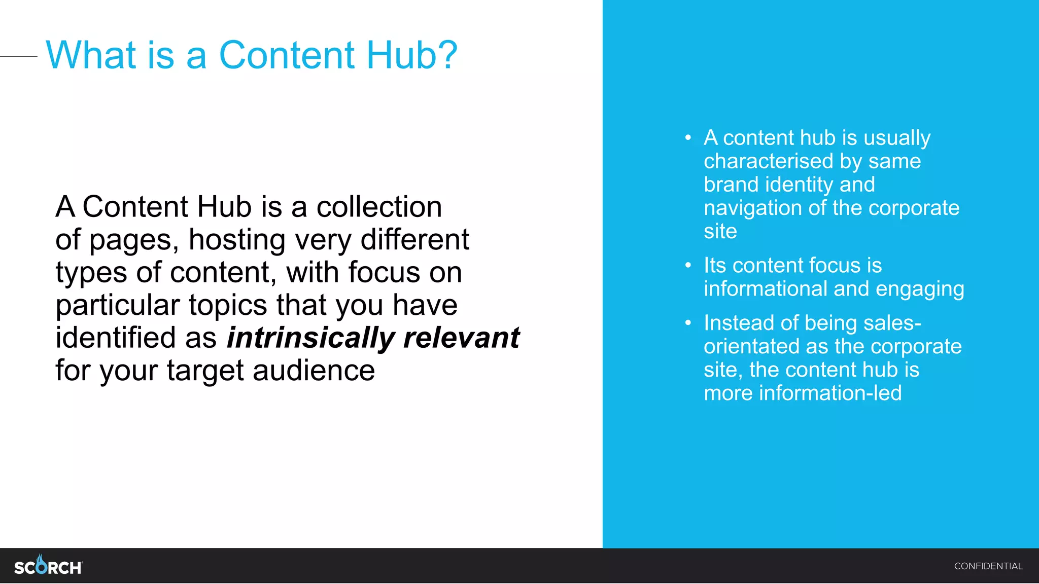 What is a Content Hub?
A Content Hub is a collection
of pages, hosting very different
types of content, with focus on
particular topics that you have
identified as intrinsically relevant
for your target audience
• A content hub is usually
characterised by same
brand identity and
navigation of the corporate
site
• Its content focus is
informational and engaging
• Instead of being sales-
orientated as the corporate
site, the content hub is
more information-led
 