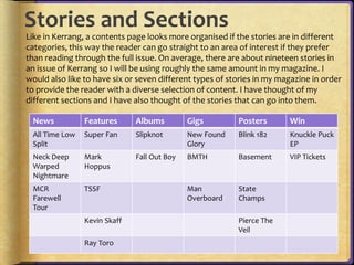 Stories and Sections 
Like in Kerrang, a contents page looks more organised if the stories are in different 
categories, this way the reader can go straight to an area of interest if they prefer 
than reading through the full issue. On average, there are about nineteen stories in 
an issue of Kerrang so I will be using roughly the same amount in my magazine. I 
would also like to have six or seven different types of stories in my magazine in order 
to provide the reader with a diverse selection of content. I have thought of my 
different sections and I have also thought of the stories that can go into them. 
News Features Albums Gigs Posters Win 
All Time Low 
Super Fan Slipknot New Found 
Split 
Glory 
Blink 182 Knuckle Puck 
EP 
Neck Deep 
Warped 
Nightmare 
Mark 
Hoppus 
Fall Out Boy BMTH Basement VIP Tickets 
MCR 
Farewell 
Tour 
TSSF Man 
Overboard 
State 
Champs 
Kevin Skaff Pierce The 
Veil 
Ray Toro 
 