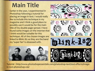 Main Title 
Earlier in the year, I experimented in 
Photoshop following a tutorial for 
placing an image in text. I would really 
like to include this technique in my 
magazine and I think a good place to 
possibly use it would be for the main 
title of my double page spread. I have 
found some images on the internet that 
I think would be suitable for this 
technique. All of the chosen images are 
linked to Blink 182 as they are the band 
my ‘super fan’ is obsessed with. 
Tutorial - http://www.photoshopessentials.com/photoshop-text/text-effects/image-in- 
text-photoshop-cs6/ 
 
