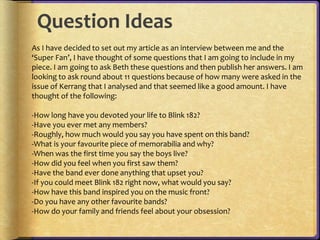 Question Ideas 
As I have decided to set out my article as an interview between me and the 
‘Super Fan’, I have thought of some questions that I am going to include in my 
piece. I am going to ask Beth these questions and then publish her answers. I am 
looking to ask round about 11 questions because of how many were asked in the 
issue of Kerrang that I analysed and that seemed like a good amount. I have 
thought of the following: 
-How long have you devoted your life to Blink 182? 
-Have you ever met any members? 
-Roughly, how much would you say you have spent on this band? 
-What is your favourite piece of memorabilia and why? 
-When was the first time you say the boys live? 
-How did you feel when you first saw them? 
-Have the band ever done anything that upset you? 
-If you could meet Blink 182 right now, what would you say? 
-How have this band inspired you on the music front? 
-Do you have any other favourite bands? 
-How do your family and friends feel about your obsession? 
