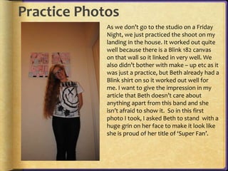 Practice Photos 
As we don’t go to the studio on a Friday 
Night, we just practiced the shoot on my 
landing in the house. It worked out quite 
well because there is a Blink 182 canvas 
on that wall so it linked in very well. We 
also didn’t bother with make – up etc as it 
was just a practice, but Beth already had a 
Blink shirt on so it worked out well for 
me. I want to give the impression in my 
article that Beth doesn’t care about 
anything apart from this band and she 
isn’t afraid to show it. So in this first 
photo I took, I asked Beth to stand with a 
huge grin on her face to make it look like 
she is proud of her title of ‘Super Fan’. 
 