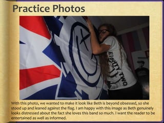 Practice Photos 
With this photo, we wanted to make it look like Beth is beyond obsessed, so she 
stood up and leaned against the flag. I am happy with this image as Beth genuinely 
looks distressed about the fact she loves this band so much. I want the reader to be 
entertained as well as informed. 
 