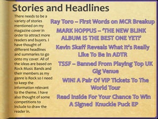Stories and Headlines 
There needs to be a 
variety of stories 
mentioned on my 
magazine cover in 
order to attract more 
readers and buyers. I 
have thought of 
different headlines 
and summaries to go 
onto my cover. All of 
the ideas are based on 
Rock Music Bands and 
their members as my 
genre is Rock so I need 
to keep the 
information relevant 
to the theme. I have 
also thought of some 
competitions to 
include to draw the 
reader in. 
 