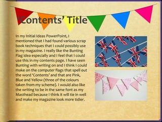 ‘Contents’ Title 
In my Initial Ideas PowerPoint, I 
mentioned that I had found various scrap 
book techniques that I could possibly use 
in my magazine. I really like the Bunting 
Flag idea especially and I feel that I could 
use this in my contents page. I have seen 
Bunting with writing on and I think I could 
make on the computer flags that spell out 
the word ‘Contents’ and that are Pink, 
Blue and Yellow (three of the colours 
taken from my scheme). I would also like 
the writing to be in the same font as my 
Masthead because I think it will tie in well 
and make my magazine look more tidier. 
 
