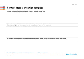 Page 1 of 3

Content Ideas Generation Template
1. List all the questions you’ve ever had from a client or customer. Answer them.

2. List the people you can interview that would be relevant to your audience. Interview them.

3. List the top journalists in your industry. Summarise and comment on their articles and provide your opinion on the topics.

Free Download at http://www.bluewiremedia.com.au/content-ideas-generation-template
Bluewire Media www.bluewiremedia.com.au/ 1300 258 394 (BLUEWIRE)
@Bluewire_Media

© 2014 by Bluewire Media v1.2
Copyright holder is licensing this under the Creative Commons License, Attribution 3.0
Please feel free to post this on your blog or email, tweet & share it with whomever.

 