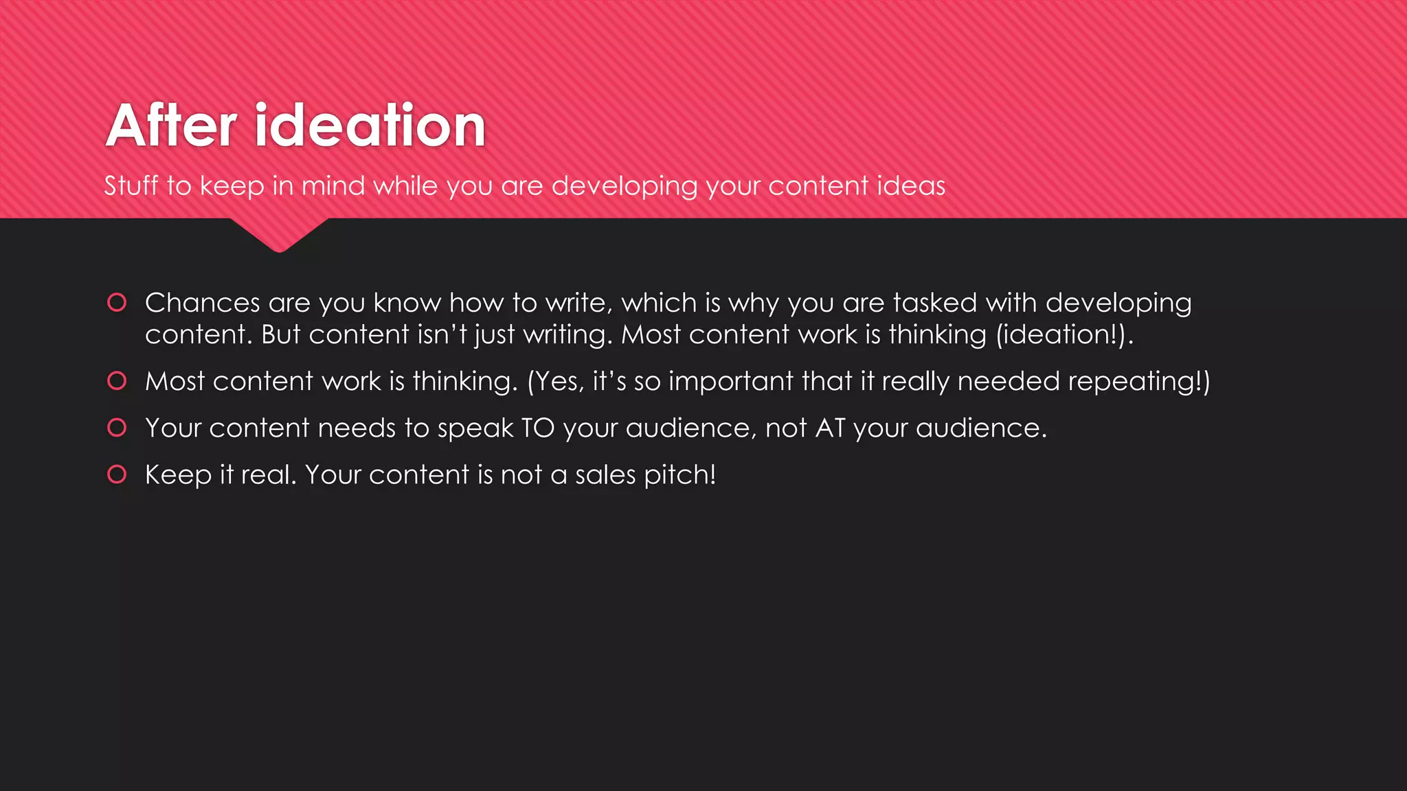 After ideation
 Chances are you know how to write, which is why you are tasked with developing
content. But content isn’t just writing. Most content work is thinking (ideation!).
 Most content work is thinking. (Yes, it’s so important that it really needed repeating!)
 Your content needs to speak TO your audience, not AT your audience.
 Keep it real. Your content is not a sales pitch!
Stuff to keep in mind while you are developing your content ideas
 