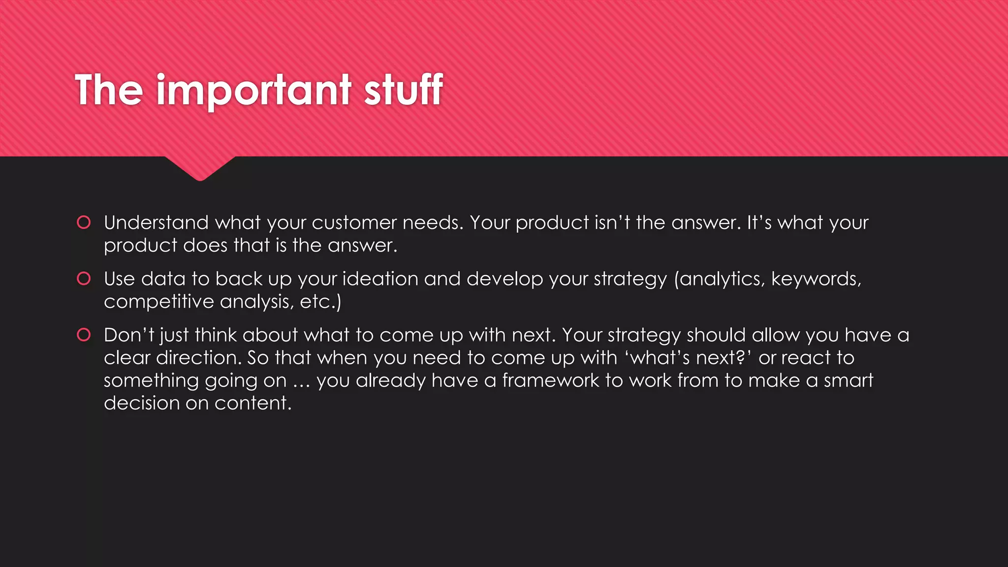The important stuff
 Understand what your customer needs. Your product isn’t the answer. It’s what your
product does that is the answer.
 Use data to back up your ideation and develop your strategy (analytics, keywords,
competitive analysis, etc.)
 Don’t just think about what to come up with next. Your strategy should allow you have a
clear direction. So that when you need to come up with ‘what’s next?’ or react to
something going on … you already have a framework to work from to make a smart
decision on content.
 