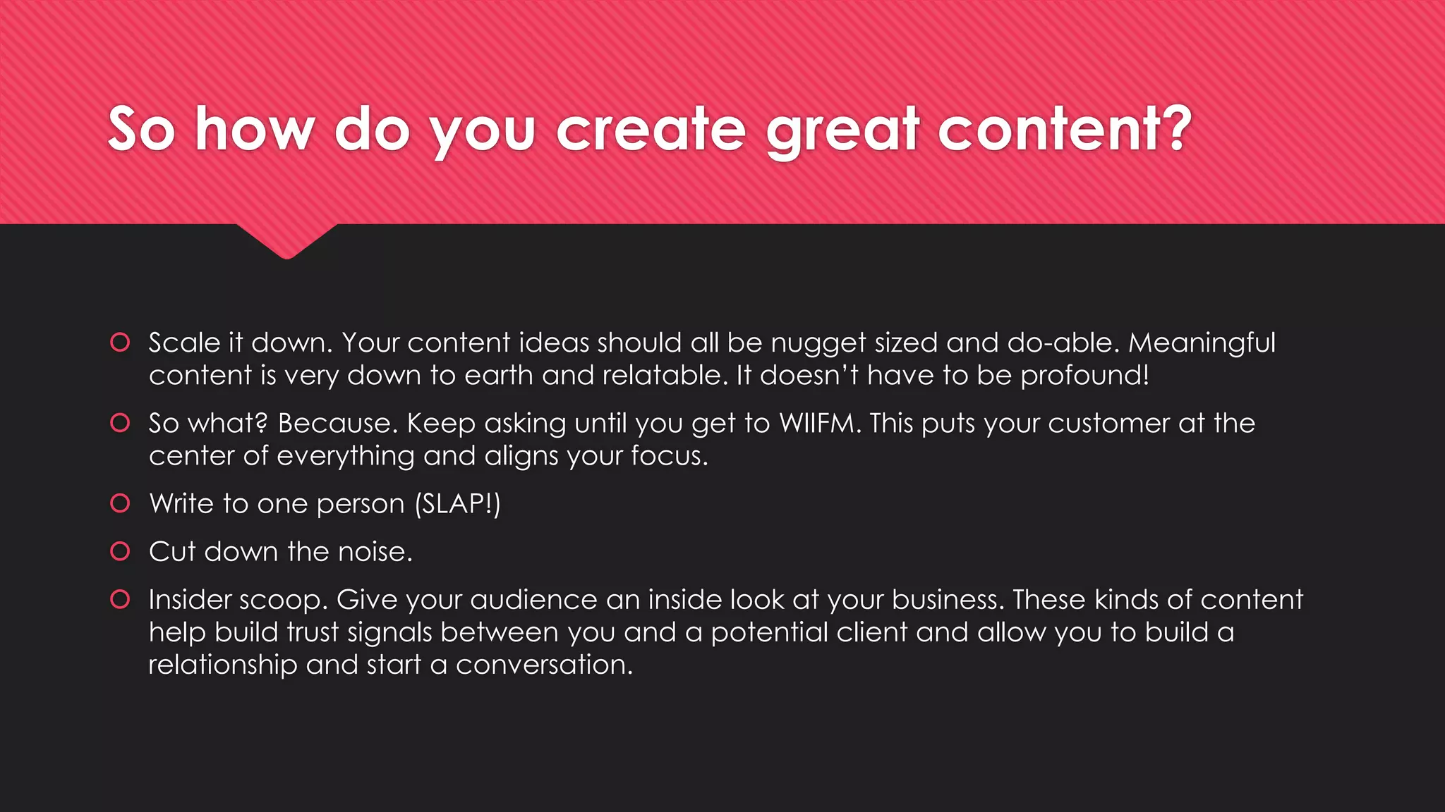 So how do you create great content?
 Scale it down. Your content ideas should all be nugget sized and do-able. Meaningful
content is very down to earth and relatable. It doesn’t have to be profound!
 So what? Because. Keep asking until you get to WIIFM. This puts your customer at the
center of everything and aligns your focus.
 Write to one person (SLAP!)
 Cut down the noise.
 Insider scoop. Give your audience an inside look at your business. These kinds of content
help build trust signals between you and a potential client and allow you to build a
relationship and start a conversation.
 