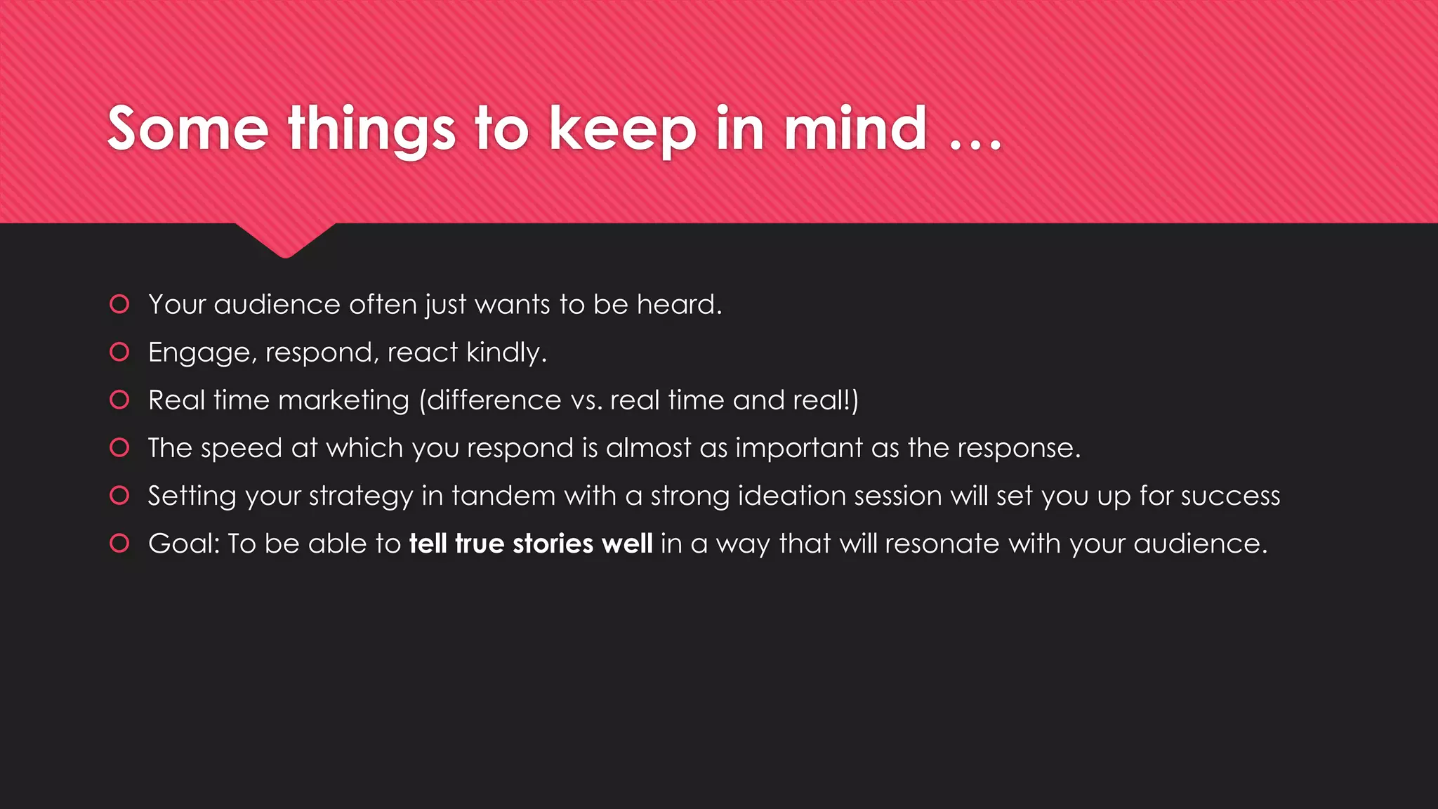 Some things to keep in mind …
 Your audience often just wants to be heard.
 Engage, respond, react kindly.
 Real time marketing (difference vs. real time and real!)
 The speed at which you respond is almost as important as the response.
 Setting your strategy in tandem with a strong ideation session will set you up for success
 Goal: To be able to tell true stories well in a way that will resonate with your audience.
 