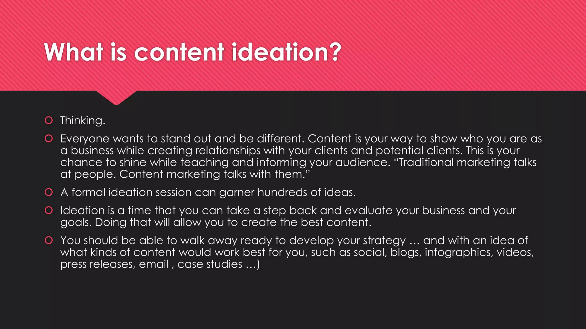 What is content ideation?
 Thinking.
 Everyone wants to stand out and be different. Content is your way to show who you are as
a business while creating relationships with your clients and potential clients. This is your
chance to shine while teaching and informing your audience. “Traditional marketing talks
at people. Content marketing talks with them.”
 A formal ideation session can garner hundreds of ideas.
 Ideation is a time that you can take a step back and evaluate your business and your
goals. Doing that will allow you to create the best content.
 You should be able to walk away ready to develop your strategy … and with an idea of
what kinds of content would work best for you, such as social, blogs, infographics, videos,
press releases, email , case studies …)
 
