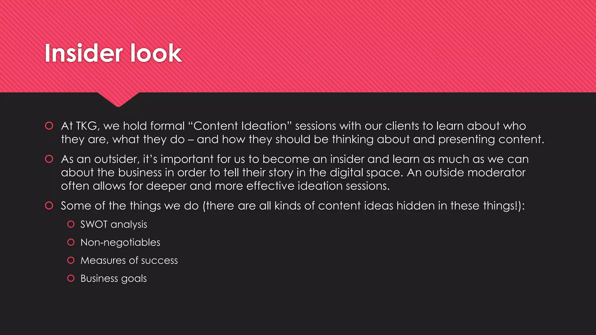 Insider look
 At TKG, we hold formal “Content Ideation” sessions with our clients to learn about who
they are, what they do – and how they should be thinking about and presenting content.
 As an outsider, it’s important for us to become an insider and learn as much as we can
about the business in order to tell their story in the digital space. An outside moderator
often allows for deeper and more effective ideation sessions.
 Some of the things we do (there are all kinds of content ideas hidden in these things!):
 SWOT analysis
 Non-negotiables
 Measures of success
 Business goals
 