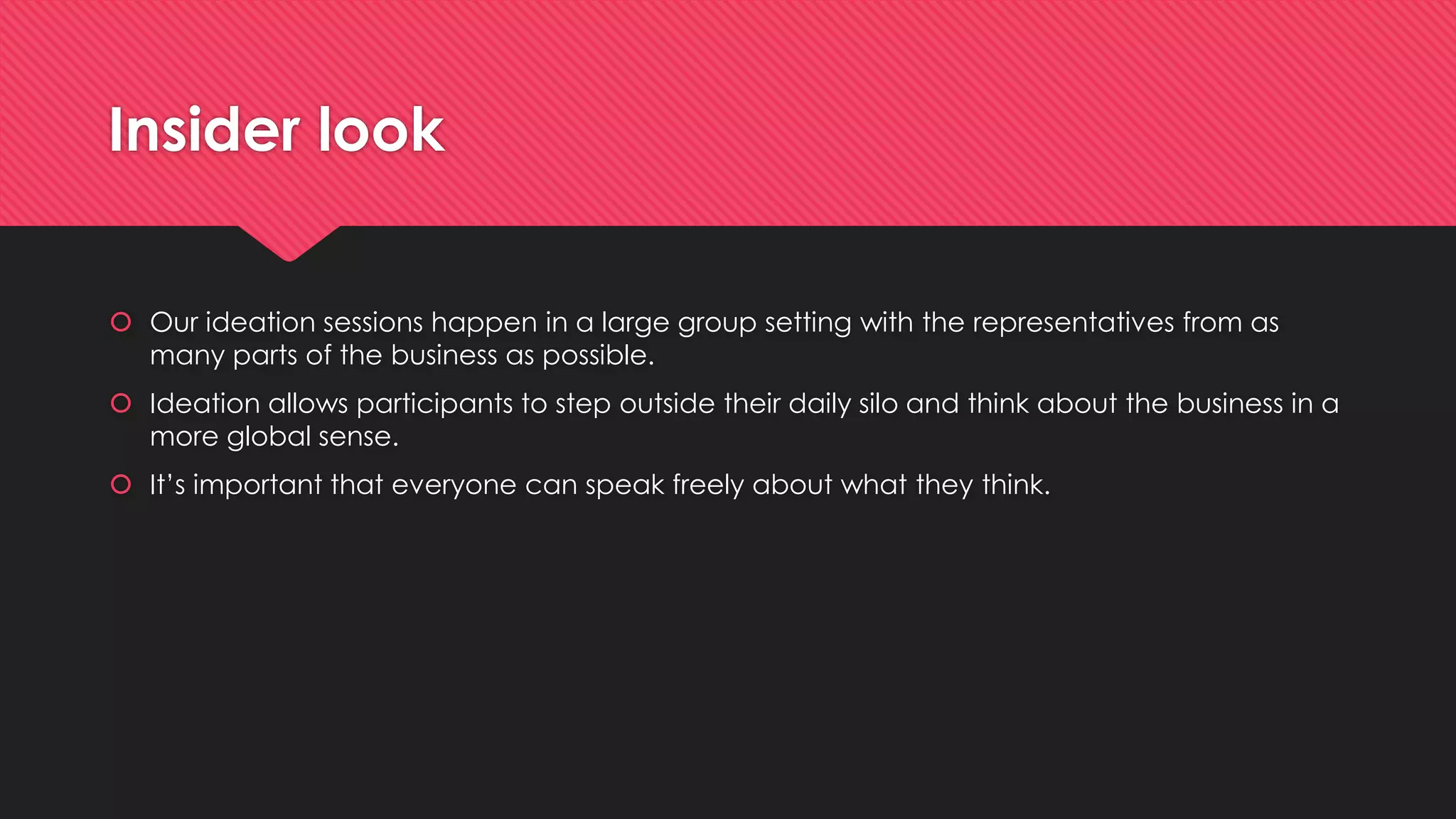 Insider look
 Our ideation sessions happen in a large group setting with the representatives from as
many parts of the business as possible.
 Ideation allows participants to step outside their daily silo and think about the business in a
more global sense.
 It’s important that everyone can speak freely about what they think.
 
