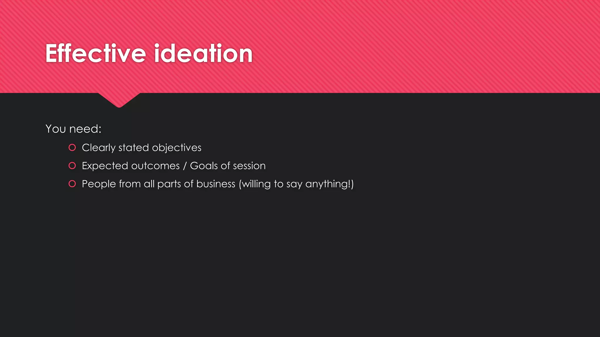 Effective ideation
You need:
 Clearly stated objectives
 Expected outcomes / Goals of session
 People from all parts of business (willing to say anything!)
 
