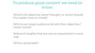 To produce great content we need to
know:
What’s the objective (what thought, or action should
the reader have in mind)?
Who is our target audience (what’s their objective /
need / want)?
Relevant insights that are new or presented in a new
way
What's actionable?
 