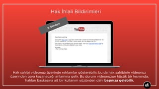 3. Senaryo
Hak sahibi videonuz üzerinde reklamlar gösterebilir, bu da hak sahibinin videonuz
üzerinden para kazanacağı anlamına gelir. Bu durum videonuzun küçük bir kısmında,
hakları başkasına ait bir kullanım yüzünden dahi başınıza gelebilir.
Hak İhlali Bildirimleri
 
