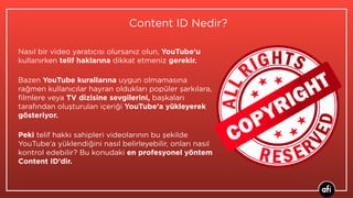 Nasıl bir video yaratıcısı olursanız olun, YouTube’u
kullanırken telif haklarına dikkat etmeniz gerekir.
Bazen YouTube kurallarına uygun olmamasına
rağmen kullanıcılar hayran oldukları popüler şarkılara,
ﬁlmlere veya TV dizisine sevgilerini, başkaları
tarafından oluşturulan içeriği YouTube’a yükleyerek
gösteriyor.
Peki telif hakkı sahipleri videolarının bu şekilde
YouTube’a yüklendiğini nasıl belirleyebilir, onları nasıl
kontrol edebilir? Bu konudaki en profesyonel yöntem
Content ID’dir.
Content ID Nedir?
 