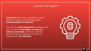 Content ID Nedir?
Content ID, telif hakkı sahiplerinin nelerin
gösterilip, nelerin gösterilmeyeceğini
belirleyebildiği bir sistemdir.
Content ID, içerik Sahiplerinin kendilerine ait
olan içeriklerin bulunduğu ve başka bir
kullanıcı tarafından yüklenmiş videoları
tespit etmelerini sağlayan otomatik ve
ölçeklenebilir bir sistemdir.
 