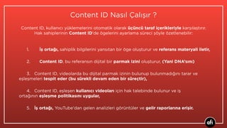 Content ID Nasıl Çalışır ?
1. İş ortağı, sahiplik bilgilerini yansıtan bir öge oluşturur ve referans materyali iletir,
2. Content ID, bu referansın dijital bir parmak izini oluşturur, (Yani DNA’sını)
3. Content ID, videolarda bu dijital parmak izinin bulunup bulunmadığını tarar ve
eşleşmeleri tespit eder (bu sürekli devam eden bir süreçtir),
4. Content ID, eşleşen kullanıcı videoları için hak talebinde bulunur ve iş
ortağının eşleşme politikasını uygular,
5. İş ortağı, YouTube'dan gelen analizleri görüntüler ve gelir raporlarına erişir.
Content ID, kullanıcı yüklemelerini otomatik olarak üçüncü taraf içerikleriyle karşılaştırır.
Hak sahiplerinin Content ID'de ögelerini ayarlama süreci şöyle özetlenebilir:
 
