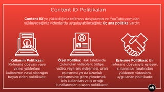 Content ID Politikaları
Özel Politika: Hak talebinde
bulunulan videoları; bölge,
video veya ses eşleşmesi, oran
eşleşmesi ya da uzunluk
eşleşmesine göre yönetmek
için kullanılan ve iş ortağı
kurallarından oluşan politikadır.
Content ID’ye yüklediğiniz referans dosyasında ve YouTube.com'dan
yükleyeceğiniz videolarda uygulayabileceğiniz üç ana politika vardır:
Kullanım Politikası:
Referans dosyası veya
video yüklerken
kullanımın nasıl olacağını
beyan eden politikadır.
Eşleşme Politikası: Bir
referans dosyasıyla eşleşen,
kullanıcılar tarafından
yüklenen videolara
uygulanan politikadır.
 