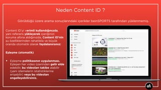 Neden Content ID ?
Content ID’yi verimli kullandığınızda,
yani referans yükleyerek içeriğinizi
koruma altına aldığınızda, Content ID’nin
şu özelliklerinden rahatlıkla ve büyük
oranda otomatik olarak faydalanırsınız:
Eşleşme (otomatik)
• Eşleşme politikasının uygulanması.
Eşleşen her video üzerinden gelir elde
edebilir, bu videoları takibe alabilir
(yani izlemelerin istatistiklerine
erişebilir) veya bu videoları
engelleyebilirsiniz.
Görüldüğü üzere arama sonuçlarındaki içerikler beinSPORTS tarafından yüklenmemiş.
 