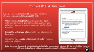 Content ID Hak Talepleri?
Eğer bir videonuz Content ID üzerinden hak talebi
almışsa, şu durumlarla karşılaşabilirsiniz:
• Videonuzun eşleştiği referans dosyasındaki ögeler
kullanılamaz duruma gelir. (Örn; videonuzdaki müzik
çalışmaz, videonuz engellenir veya bazı platformlarda
engellenir)
• Hak sahibi videonuzu izlemeye alır, yani istatistiklerini
takip eder.
• Hak sahibi videonuzda reklam yerleştirmeleri yaparak
gelir elde edebilir.
Çoğu durumda Content ID hak talebi almak, YouTube kanalınız için olumsuz bir durum değildir. Yalnızca
videonuzda başkasına ait bazı materyallerin tespit edildiği anlamına gelir.
 