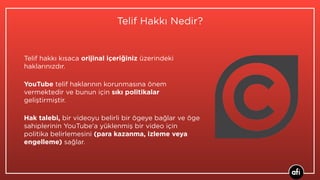Telif Hakkı Nedir?
Telif hakkı kısaca orijinal içeriğiniz üzerindeki
haklarınızdır.
YouTube telif haklarının korunmasına önem
vermektedir ve bunun için sıkı politikalar
geliştirmiştir.
Hak talebi, bir videoyu belirli bir ögeye bağlar ve öge
sahiplerinin YouTube'a yüklenmiş bir video için
politika belirlemesini (para kazanma, izleme veya
engelleme) sağlar.
 
