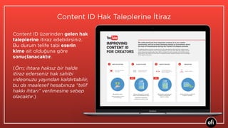Content ID üzerinden gelen hak
taleplerine itiraz edebilirsiniz.
Bu durum telife tabi eserin
kime ait olduğuna göre
sonuçlanacaktır. 
(Örn; ihtara haksız bir halde
itiraz ederseniz hak sahibi
videonuzu yayından kaldırtabilir,
bu da maalesef hesabınıza “telif
hakkı ihtarı” verilmesine sebep
olacaktır.)
Content ID Hak Taleplerine İtiraz
 