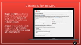 Birçok özelliği barındıran ve
haklarınızı korumanız için en
kolay yol olan Content ID,
YouTube’da her kullanıcıya
verilmemektedir.  
Ancak büyük markalar için bu
süreç sadece bir formalite
olabilmektedir. Başvuru formu
görseldeki gibidir.
Content ID İçin Başvuru
 