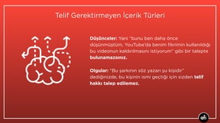Telif Gerektirmeyen İçerik Türleri
Düşünceler: Yani “bunu ben daha önce
düşünmüştüm, YouTube’da benim ﬁkrimin kullanıldığı
bu videonun kaldırılmasını istiyorum” gibi bir talepte
bulunamazsınız.
Olgular: “Bu şarkının söz yazarı şu kişidir”
dediğinizde, bu kişinin ismi geçtiği için sizden telif
hakkı talep edilemez.
 