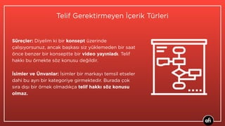 Telif Gerektirmeyen İçerik Türleri
Süreçler: Diyelim ki bir konsept üzerinde
çalışıyorsunuz, ancak başkası siz yüklemeden bir saat
önce benzer bir konseptte bir video yayınladı. Telif
hakkı bu örnekte söz konusu değildir.
İsimler ve Ünvanlar: İsimler bir markayı temsil etseler
dahi bu ayrı bir kategoriye girmektedir. Burada çok
sıra dışı bir örnek olmadıkça telif hakkı söz konusu
olmaz.
 