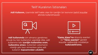 Telif Kuralının İstisnaları
Adil kullanımda izin almanız gerekmez.
Ancak bu tarz kullanımın yapıldığı ülke, adil
kullanıma tabi içeriğin kullanılma oranı,
kullanılma amacı, kullanılan çalışmanın
niteliği gibi bazı etmenlere göre adil
kullanım kapsamından çıkabilir.
Adil Kullanım, üzerinde telif hakkı olan bir içeriğin bir kısmının belirli koşullar
altında kullanılmasıdır.
“Kamu Alanı”na düşmüş eserleri
ve "Türev eserleri" gerekli
koşullar sağlandığı müddetçe
kullanabilirsiniz.
 