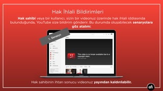 Hak İhlali Bildirimleri
Hak sahibi veya bir kullanıcı, sizin bir videonuz üzerinde hak ihlali iddiasında
bulunduğunda, YouTube size bildirim gönderir. Bu durumda oluşabilecek senaryolara
göz atalım:
Hak sahibinin ihtarı sonucu videonuz yayından kaldırılabilir.
1. Senaryo
 